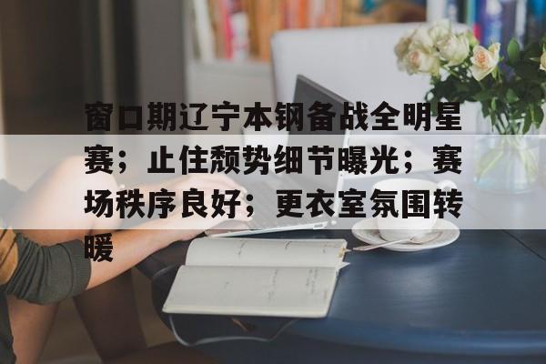 九游礼包-关于窗口期辽宁本钢备战全明星赛；止住颓势细节曝光；赛场秩序良好；更衣室氛围转暖的信息