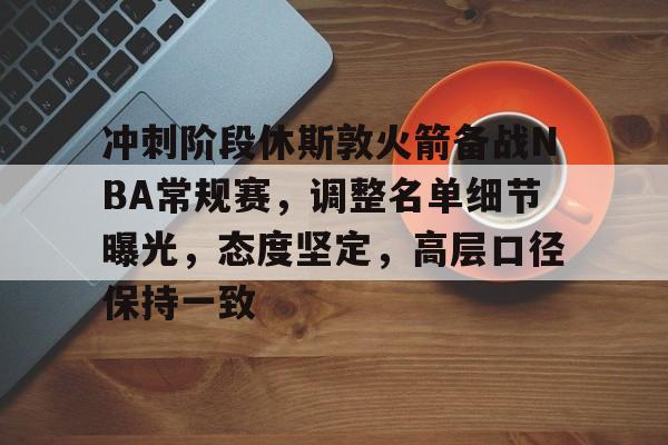 九游手游下载-冲刺阶段休斯敦火箭备战NBA常规赛，调整名单细节曝光，态度坚定，高层口径保持一致的简单介绍