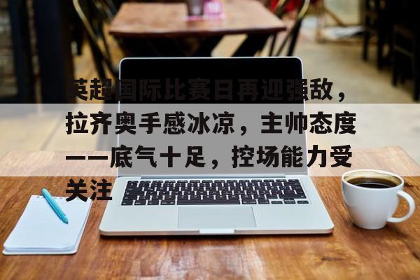 英超国际比赛日再迎强敌，拉齐奥手感冰凉，主帅态度——底气十足，控场能力受关注的简单介绍