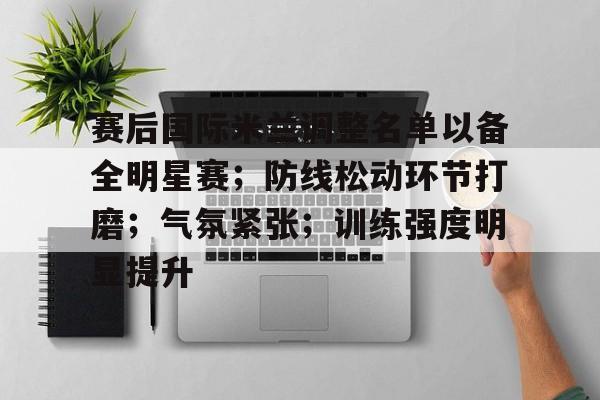 九游游戏中心-赛后国际米兰调整名单以备全明星赛；防线松动环节打磨；气氛紧张；训练强度明显提升的简单介绍