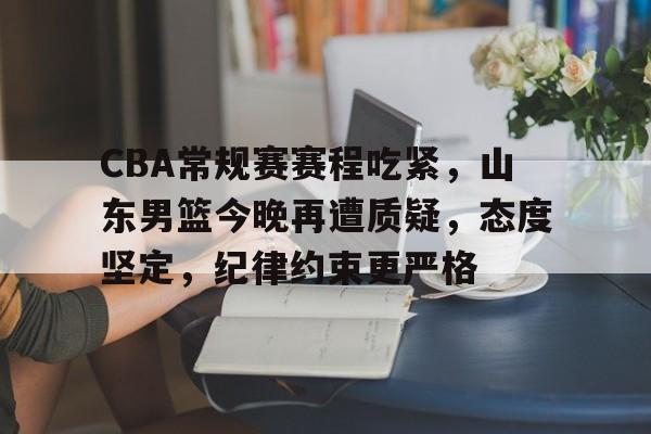 九游游戏中心-包含CBA常规赛赛程吃紧，山东男篮今晚再遭质疑，态度坚定，纪律约束更严格的词条