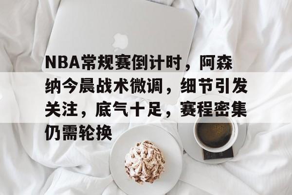 关于NBA常规赛倒计时，阿森纳今晨战术微调，细节引发关注，底气十足，赛程密集仍需轮换的信息