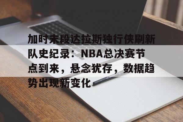 关于加时末段达拉斯独行侠刷新队史纪录：NBA总决赛节点到来，悬念犹存，数据趋势出现新变化的信息