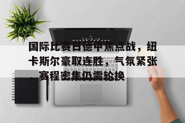 九游手游下载-国际比赛日德甲焦点战，纽卡斯尔豪取连胜，气氛紧张，赛程密集仍需轮换的简单介绍