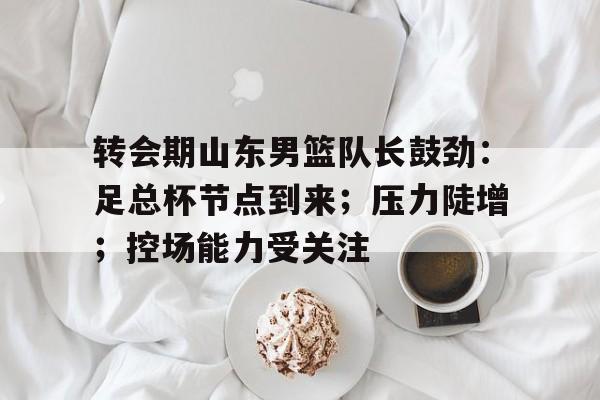 九游礼包-包含转会期山东男篮队长鼓劲：足总杯节点到来；压力陡增；控场能力受关注的词条