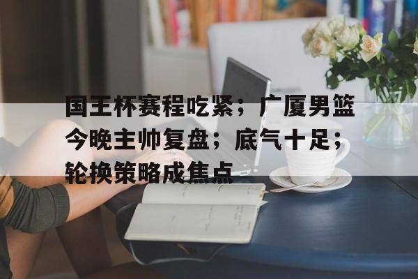 九游游戏中心-国王杯赛程吃紧；广厦男篮今晚主帅复盘；底气十足；轮换策略成焦点的简单介绍