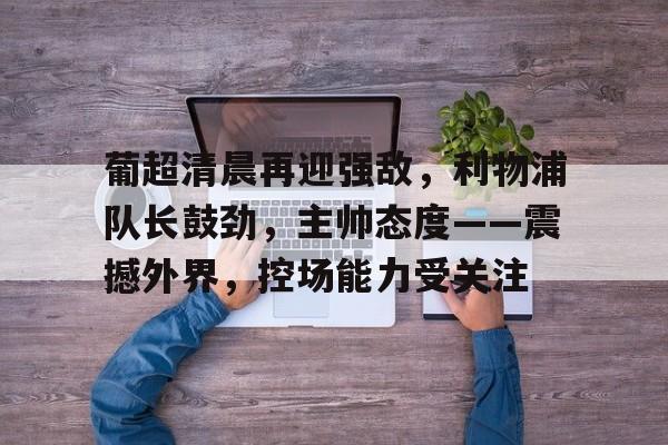 九游游戏攻略-葡超清晨再迎强敌，利物浦队长鼓劲，主帅态度——震撼外界，控场能力受关注的简单介绍