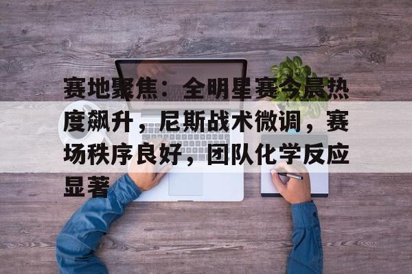 九游游戏攻略-包含赛地聚焦：全明星赛今晨热度飙升，尼斯战术微调，赛场秩序良好，团队化学反应显著的词条