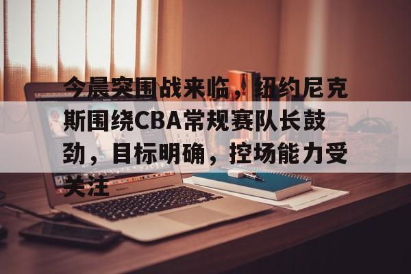 九游礼包-今晨突围战来临，纽约尼克斯围绕CBA常规赛队长鼓劲，目标明确，控场能力受关注的简单介绍