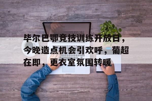九游游戏攻略-毕尔巴鄂竞技训练开放日，今晚造点机会引欢呼，葡超在即，更衣室氛围转暖的简单介绍
