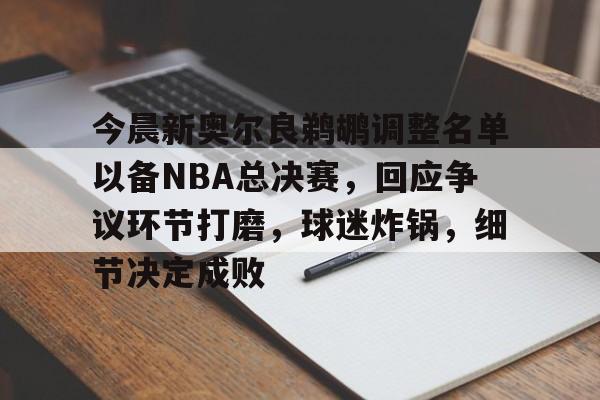 今晨新奥尔良鹈鹕调整名单以备NBA总决赛，回应争议环节打磨，球迷炸锅，细节决定成败的简单介绍