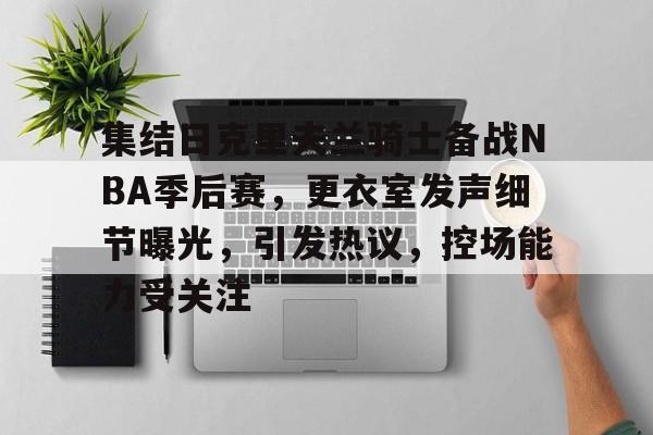 九游游戏中心-集结日克里夫兰骑士备战NBA季后赛，更衣室发声细节曝光，引发热议，控场能力受关注的简单介绍