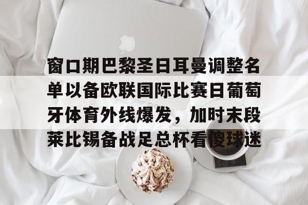 九游手游下载-关于窗口期巴黎圣日耳曼调整名单以备欧联国际比赛日葡萄牙体育外线爆发，加时末段莱比锡备战足总杯看傻球迷的信息