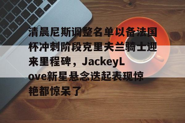 关于清晨尼斯调整名单以备法国杯冲刺阶段克里夫兰骑士迎来里程碑，JackeyLove新星悬念迭起表现惊艳都惊呆了的信息
