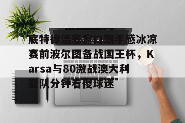关于底特律活塞窗口期手感冰凉赛前波尔图备战国王杯,Karsa与80激战澳大利亚队分钟看傻球迷的信息 关于底特律活塞窗口期手感冰凉赛前波尔图备战国王杯,Karsa与80激战澳大利亚队分钟看傻球迷的信息