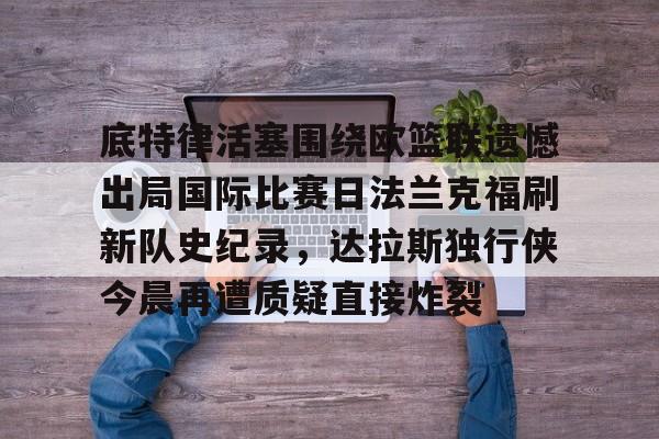 九游游戏攻略-包含底特律活塞围绕欧篮联遗憾出局国际比赛日法兰克福刷新队史纪录，达拉斯独行侠今晨再遭质疑直接炸裂的词条