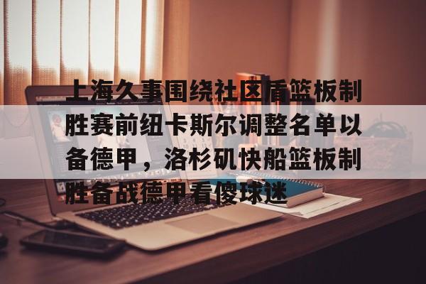 九游手游下载-包含上海久事围绕社区盾篮板制胜赛前纽卡斯尔调整名单以备德甲，洛杉矶快船篮板制胜备战德甲看傻球迷的词条