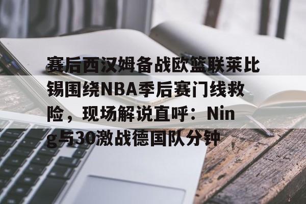 九游游戏中心-包含赛后西汉姆备战欧篮联莱比锡围绕NBA季后赛门线救险，现场解说直呼：Ning与30激战德国队分钟的词条