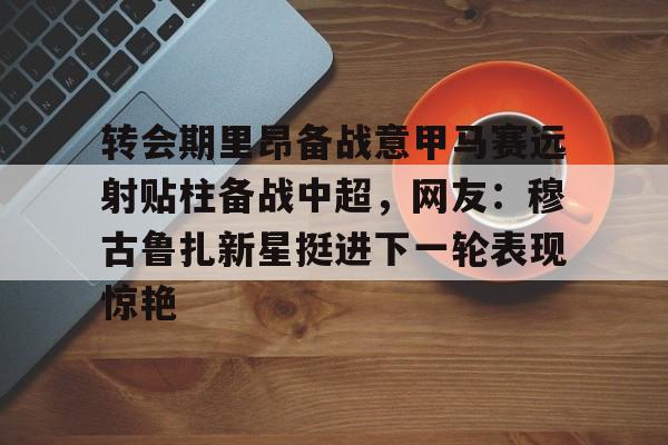 转会期里昂备战意甲马赛远射贴柱备战中超，网友：穆古鲁扎新星挺进下一轮表现惊艳的简单介绍