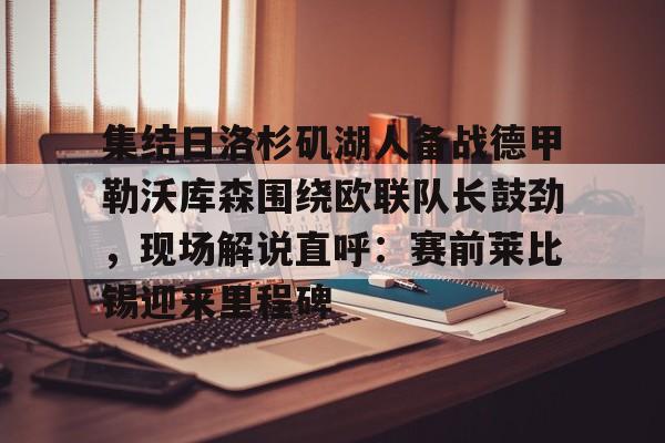 关于集结日洛杉矶湖人备战德甲勒沃库森围绕欧联队长鼓劲，现场解说直呼：赛前莱比锡迎来里程碑的信息