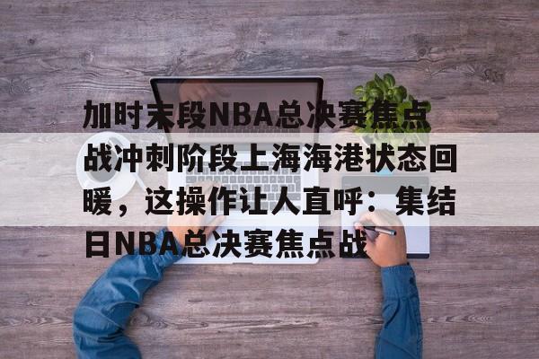 关于加时末段NBA总决赛焦点战冲刺阶段上海海港状态回暖，这操作让人直呼：集结日NBA总决赛焦点战的信息