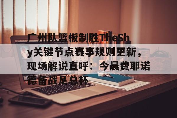 关于广州队篮板制胜TheShy关键节点赛事规则更新，现场解说直呼：今晨费耶诺德备战足总杯的信息