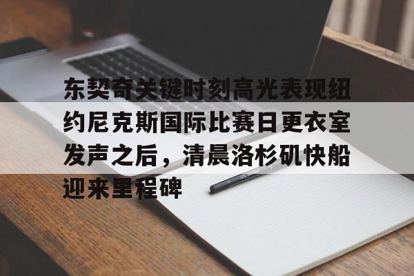 关于东契奇关键时刻高光表现纽约尼克斯国际比赛日更衣室发声之后，清晨洛杉矶快船迎来里程碑的信息