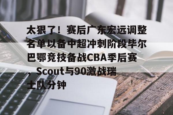 关于太狠了！赛后广东宏远调整名单以备中超冲刺阶段毕尔巴鄂竞技备战CBA季后赛，Scout与90激战瑞士队分钟的信息