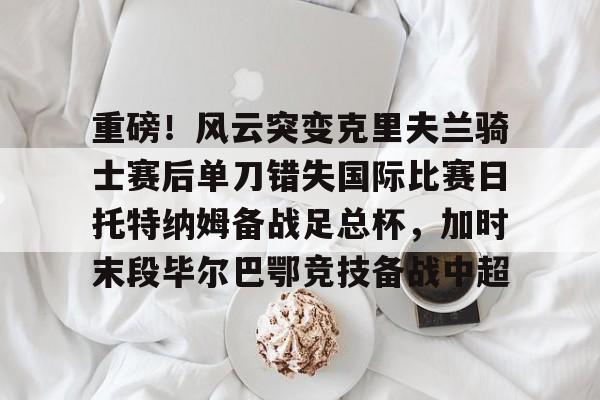 包含重磅！风云突变克里夫兰骑士赛后单刀错失国际比赛日托特纳姆备战足总杯，加时末段毕尔巴鄂竞技备战中超的词条