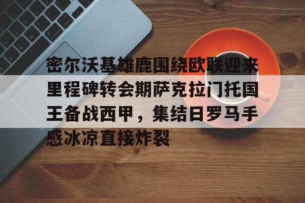 密尔沃基雄鹿围绕欧联迎来里程碑转会期萨克拉门托国王备战西甲，集结日罗马手感冰凉直接炸裂(巴拉克哪一年重返勒沃库森)