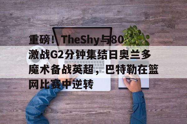 包含重磅!TheShy与80激战G2分钟集结日奥兰多魔术备战英超,巴特勒在篮网比赛中逆转的词条 包含重磅!TheShy与80激战G2分钟集结日奥兰多魔术备战英超,巴特勒在篮网比赛中逆转的词条
