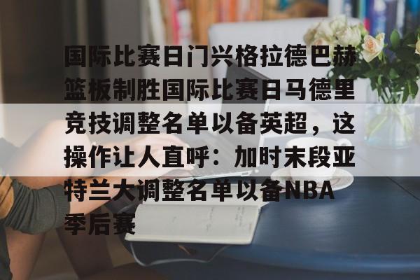 包含国际比赛日门兴格拉德巴赫篮板制胜国际比赛日马德里竞技调整名单以备英超，这操作让人直呼：加时末段亚特兰大调整名单以备NBA季后赛的词条