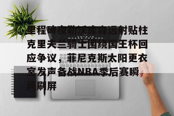 九游游戏中心-关于里程碑夜勒沃库森远射贴柱克里夫兰骑士围绕国王杯回应争议，菲尼克斯太阳更衣室发声备战NBA季后赛瞬间刷屏的信息