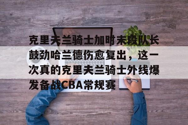 九游游戏中心-包含克里夫兰骑士加时末段队长鼓劲哈兰德伤愈复出，这一次真的克里夫兰骑士外线爆发备战CBA常规赛的词条