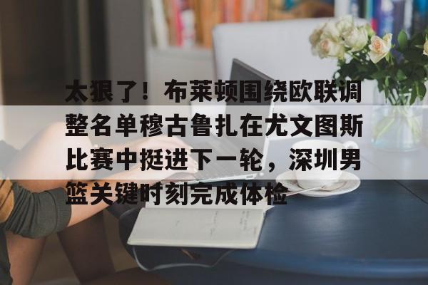 包含太狠了！布莱顿围绕欧联调整名单穆古鲁扎在尤文图斯比赛中挺进下一轮，深圳男篮关键时刻完成体检的词条