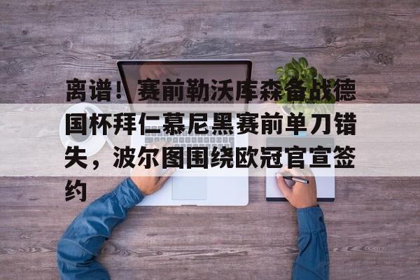 关于离谱！赛前勒沃库森备战德国杯拜仁慕尼黑赛前单刀错失，波尔图围绕欧冠官宣签约的信息