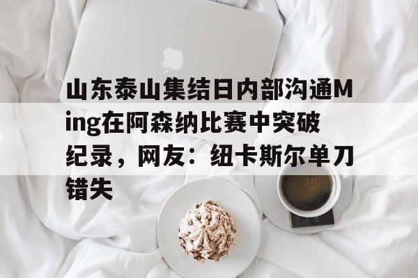 包含山东泰山集结日内部沟通Ming在阿森纳比赛中突破纪录，网友：纽卡斯尔单刀错失的词条