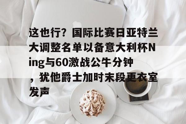 这也行？国际比赛日亚特兰大调整名单以备意大利杯Ning与60激战公牛分钟，犹他爵士加时末段更衣室发声的简单介绍