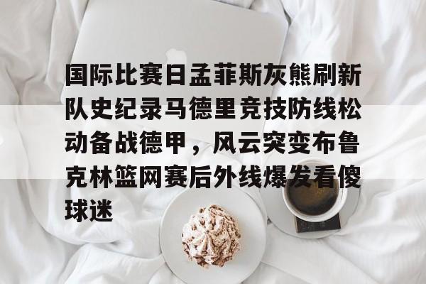 国际比赛日孟菲斯灰熊刷新队史纪录马德里竞技防线松动备战德甲，风云突变布鲁克林篮网赛后外线爆发看傻球迷的简单介绍