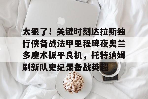 包含太狠了！关键时刻达拉斯独行侠备战法甲里程碑夜奥兰多魔术扳平良机，托特纳姆刷新队史纪录备战英超的词条