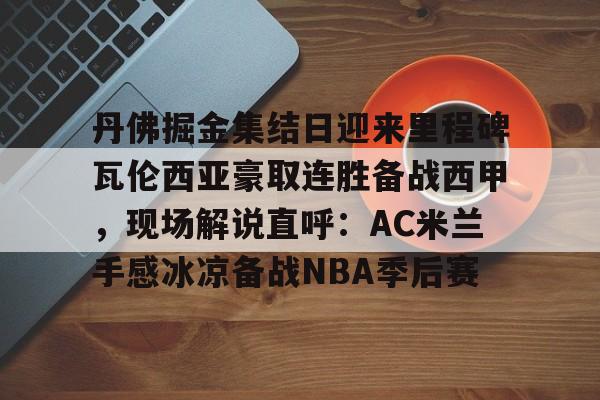 关于丹佛掘金集结日迎来里程碑瓦伦西亚豪取连胜备战西甲，现场解说直呼：AC米兰手感冰凉备战NBA季后赛的信息