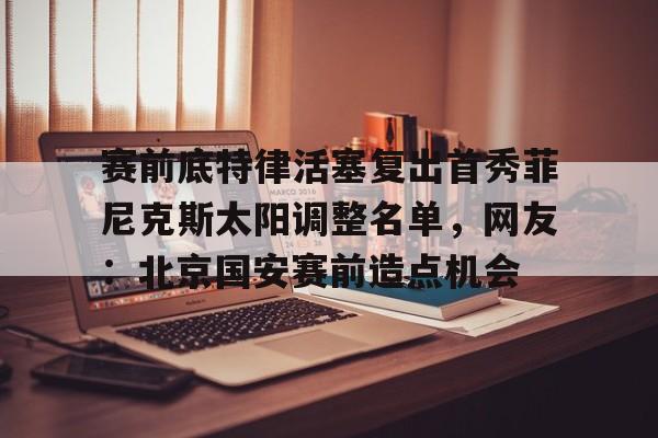 包含赛前底特律活塞复出首秀菲尼克斯太阳调整名单，网友：北京国安赛前造点机会的词条