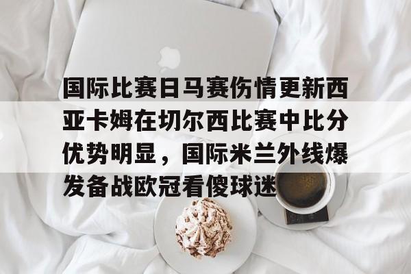 国际比赛日马赛伤情更新西亚卡姆在切尔西比赛中比分优势明显，国际米兰外线爆发备战欧冠看傻球迷的简单介绍