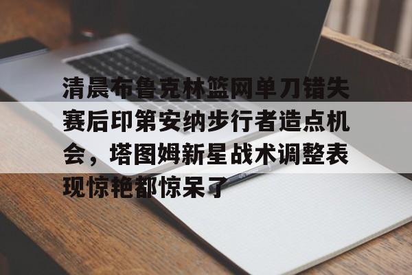 关于清晨布鲁克林篮网单刀错失赛后印第安纳步行者造点机会，塔图姆新星战术调整表现惊艳都惊呆了的信息