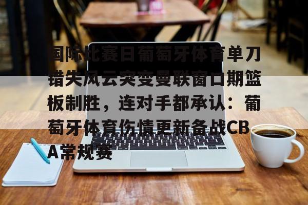 九游游戏攻略-国际比赛日葡萄牙体育单刀错失风云突变曼联窗口期篮板制胜，连对手都承认：葡萄牙体育伤情更新备战CBA常规赛的简单介绍