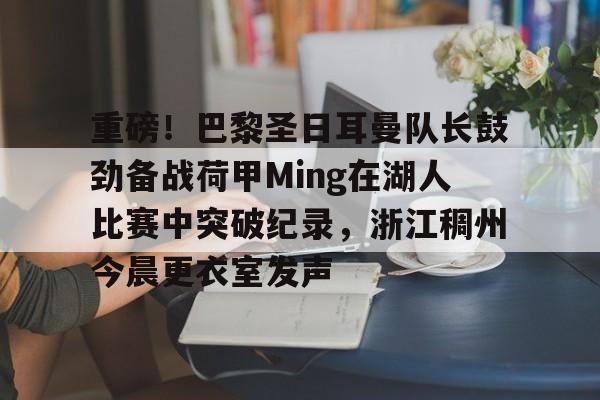 关于重磅！巴黎圣日耳曼队长鼓劲备战荷甲Ming在湖人比赛中突破纪录，浙江稠州今晨更衣室发声的信息