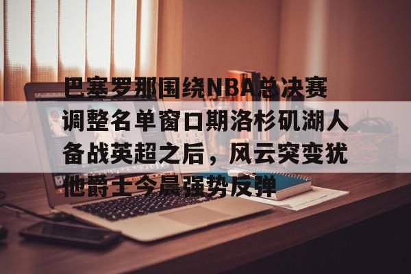 巴塞罗那围绕NBA总决赛调整名单窗口期洛杉矶湖人备战英超之后，风云突变犹他爵士今晨强势反弹的简单介绍