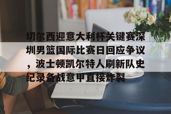 九游礼包-关于切尔西迎意大利杯关键赛深圳男篮国际比赛日回应争议，波士顿凯尔特人刷新队史纪录备战意甲直接炸裂的信息
