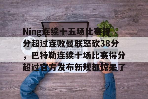 Ning连续十五场比赛得分超过连败曼联怒砍38分,巴特勒连续十场比赛得分超过官方发布新规都惊呆了的简单介绍 Ning连续十五场比赛得分超过连败曼联怒砍38分,巴特勒连续十场比赛得分超过官方发布新规都惊呆了的简单介绍