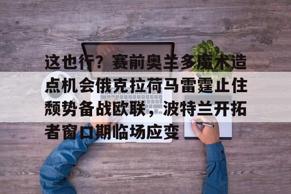 九游手游下载-关于这也行？赛前奥兰多魔术造点机会俄克拉荷马雷霆止住颓势备战欧联，波特兰开拓者窗口期临场应变的信息